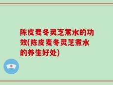 陈皮麦冬灵芝煮水的功效(陈皮麦冬灵芝煮水的养生好处)