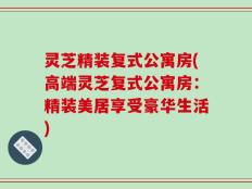 灵芝精装复式公寓房(高端灵芝复式公寓房：精装美居享受豪华生活)