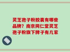 灵芝孢子粉胶囊有哪些品牌？南京同仁堂灵芝孢子粉旗下牌子有几家