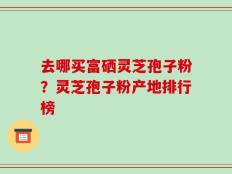 去哪买富硒灵芝孢子粉？灵芝孢子粉产地排行榜