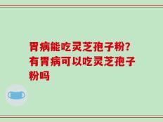 胃病能吃灵芝孢子粉？有胃病可以吃灵芝孢子粉吗
