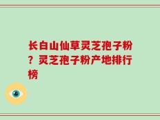 长白山仙草灵芝孢子粉？灵芝孢子粉产地排行榜
