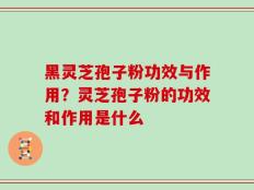 黑灵芝孢子粉功效与作用？灵芝孢子粉的功效和作用是什么