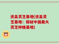 遂昌灵芝基地(遂昌灵芝基地：探秘中国最大灵芝种植基地)