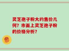 灵芝孢子粉大约售价几何？市面上灵芝孢子粉的价格分析？