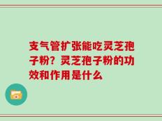 支气管扩张能吃灵芝孢子粉？灵芝孢子粉的功效和作用是什么