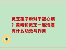 灵芝孢子粉对于冠心病？黄精和灵芝一起泡酒有什么功效与作用