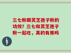 三七粉跟灵芝孢子粉的功效？三七和灵芝孢子粉一起吃，真的有用吗