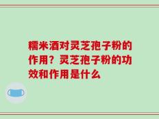 糯米酒对灵芝孢子粉的作用？灵芝孢子粉的功效和作用是什么