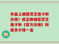 市面上破壁灵芝孢子粉价格？修正牌破壁灵芝孢子粉《官方价格》到底多少钱一盒