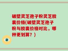 破壁灵芝孢子粉灵芝胶囊价格(破壁灵芝孢子粉与胶囊价格对比，哪种更划算？)