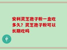 安利灵芝孢子粉一盒吃多久？灵芝孢子粉可以长期吃吗