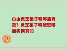 白山灵芝孢子粉哪里有卖？灵芝孢子粉破壁哪能买到真的