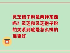 灵芝孢子粉是两种东西吗？灵芝和灵芝孢子粉的关系到底是怎么样的谁更好