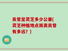 贡觉至灵芝多少公里(灵芝种植地点距离贡觉有多远？)