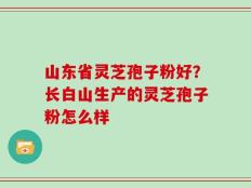 山东省灵芝孢子粉好？长白山生产的灵芝孢子粉怎么样
