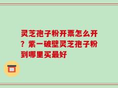 灵芝孢子粉开票怎么开？紫一破壁灵芝孢子粉到哪里买最好