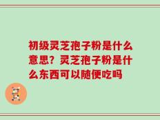 初级灵芝孢子粉是什么意思？灵芝孢子粉是什么东西可以随便吃吗