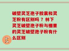 破壁灵芝孢子胶囊和灵芝粉有区别吗 ？林下灵芝破壁孢子粉与棚里的灵芝破壁孢子粉有什么区别