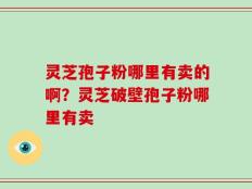 灵芝孢子粉哪里有卖的啊？灵芝破壁孢子粉哪里有卖