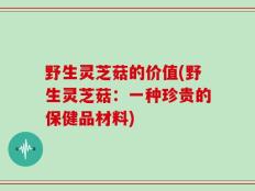 野生灵芝菇的价值(野生灵芝菇：一种珍贵的保健品材料)