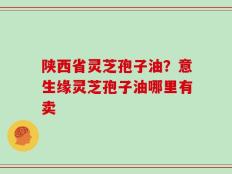 陕西省灵芝孢子油？意生缘灵芝孢子油哪里有卖