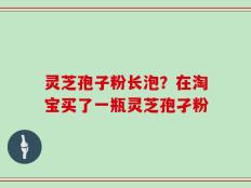 灵芝孢子粉长泡？在淘宝买了一瓶灵芝孢孑粉