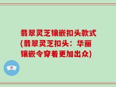 翡翠灵芝镶嵌扣头款式(翡翠灵芝扣头：华丽镶嵌令穿着更加出众)