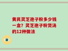 黄芪灵芝孢子粉多少钱一盒？灵芝孢子粉煲汤的12种做法