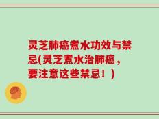 灵芝肺癌煮水功效与禁忌(灵芝煮水治肺癌，要注意这些禁忌！)
