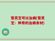 雪灵芝可以治病(雪灵芝：神奇的治病食材)