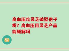 高血压吃灵芝破壁孢子粉？高血压用灵芝产品能缓解吗