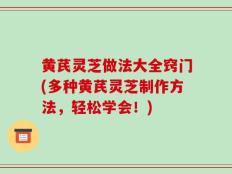 黄芪灵芝做法大全窍门(多种黄芪灵芝制作方法，轻松学会！)