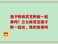 孢子粉和灵芝粉能一起用吗？三七和灵芝孢子粉一起吃，真的有用吗