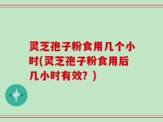 灵芝孢子粉食用几个小时(灵芝孢子粉食用后几小时有效？)