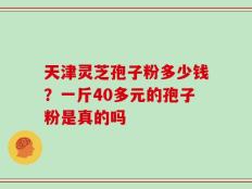 天津灵芝孢子粉多少钱？一斤40多元的孢子粉是真的吗