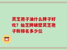 灵芝孢子油什么牌子好吃？仙芝牌破壁灵芝孢子粉排名多少位