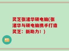 灵芝张渚华硕电脑(张渚华与硕电脑携手打造灵芝：新助力！)