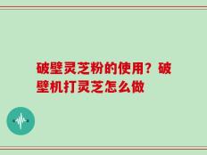 破壁灵芝粉的使用？破壁机打灵芝怎么做