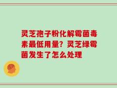 灵芝孢子粉化解霉菌毒素最低用量？灵芝绿霉菌发生了怎么处理