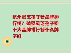 杭州灵芝孢子粉品牌排行榜？破壁灵芝孢子粉十大品牌排行榜什么牌子好