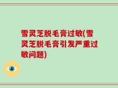 雪灵芝脱毛膏过敏(雪灵芝脱毛膏引发严重过敏问题)