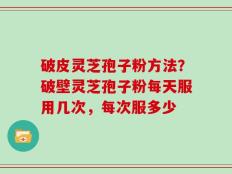 破皮灵芝孢子粉方法？破壁灵芝孢子粉每天服用几次，每次服多少
