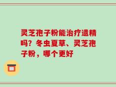 灵芝孢子粉能治疗遗精吗？冬虫夏草、灵芝孢子粉，哪个更好