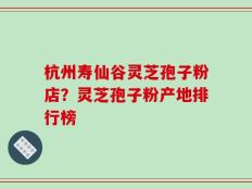 杭州寿仙谷灵芝孢子粉店？灵芝孢子粉产地排行榜