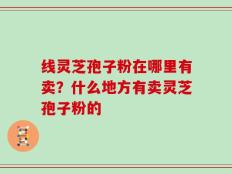 线灵芝孢子粉在哪里有卖？什么地方有卖灵芝孢子粉的