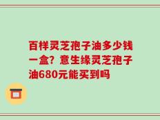 百样灵芝孢子油多少钱一盒？意生缘灵芝孢子油680元能买到吗