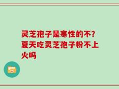 灵芝孢子是寒性的不？夏天吃灵芝孢子粉不上火吗