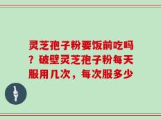 灵芝孢子粉要饭前吃吗？破壁灵芝孢子粉每天服用几次，每次服多少