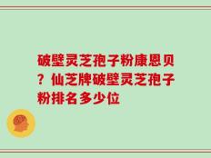 破壁灵芝孢子粉康恩贝？仙芝牌破壁灵芝孢子粉排名多少位